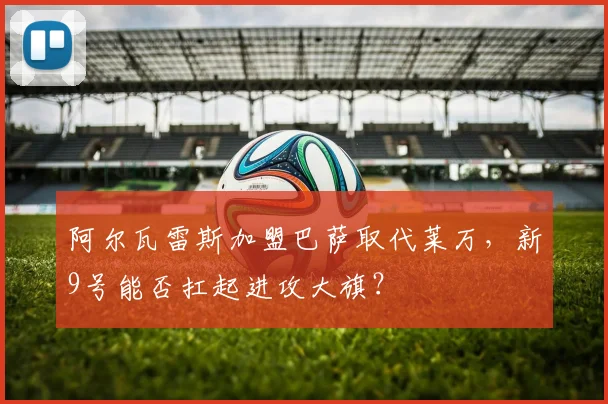 阿尔瓦雷斯加盟巴萨取代莱万,新9号能否扛起进攻大旗?