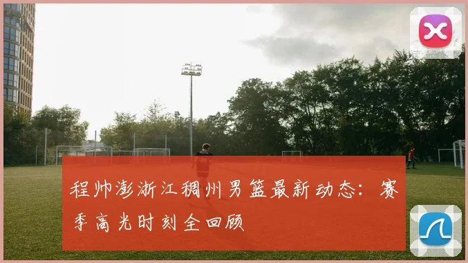 程帅澎浙江稠州男篮最新动态:赛季高光时刻全回顾