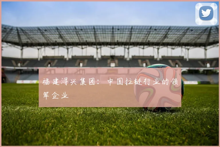 福建浔兴集团：中国拉链行业的领军企业
