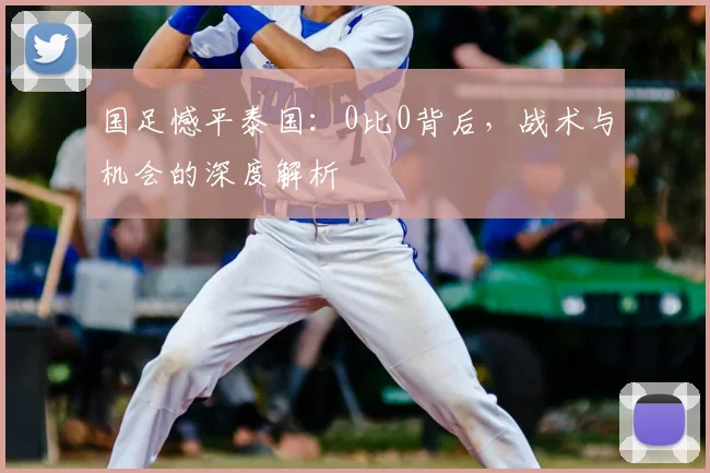 国足憾平泰国:0比0背后,战术与机会的深度解析