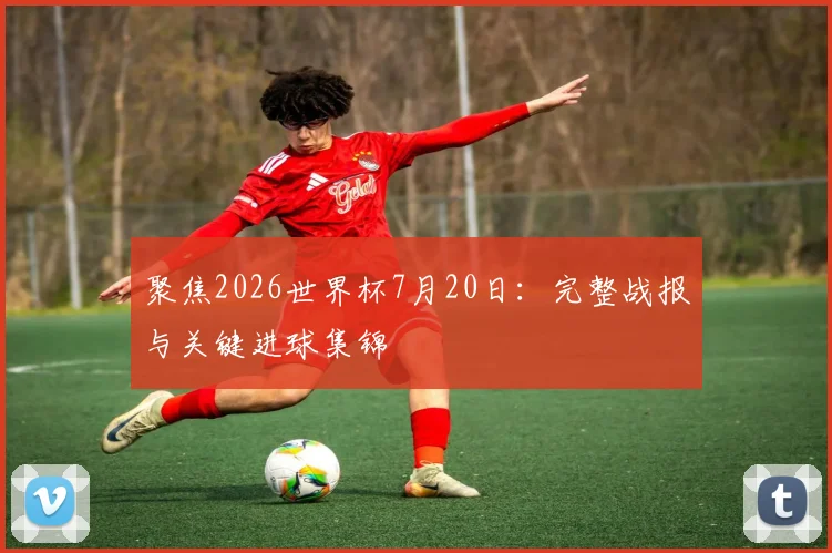 聚焦2026世界杯7月20日：完整战报与关键进球集锦