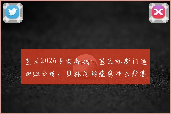 皇马2026季前备战:塞瓦略斯门迪回归合练,贝林厄姆痊愈冲击新赛季