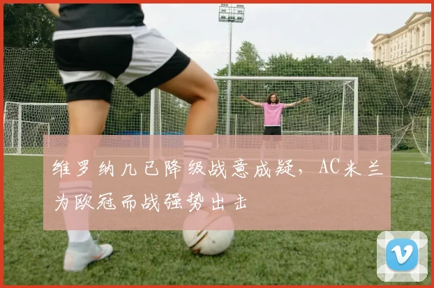 维罗纳几已降级战意成疑，AC米兰为欧冠而战强势出击