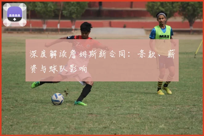 深度解读詹姆斯新合同:条款、薪资与球队影响