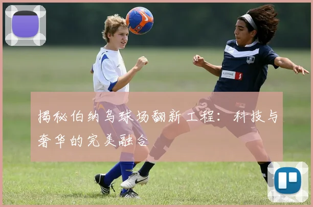 揭秘伯纳乌球场翻新工程：科技与奢华的完美融合