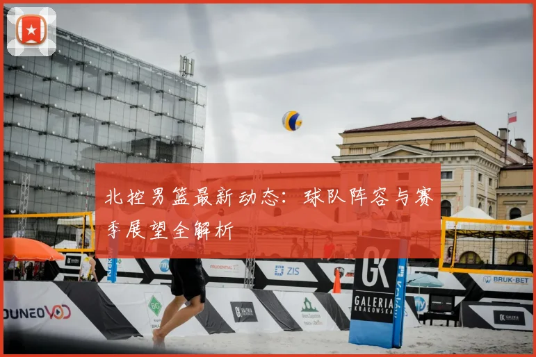 北控男篮最新动态：球队阵容与赛季展望全解析