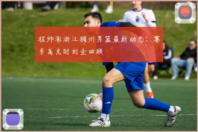 程帅澎浙江稠州男篮最新动态：赛季高光时刻全回顾