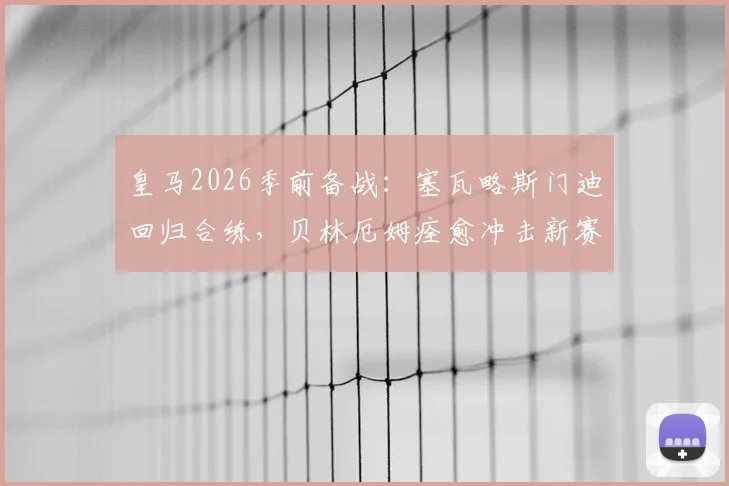皇马2026季前备战：塞瓦略斯门迪回归合练，贝林厄姆痊愈冲击新赛季